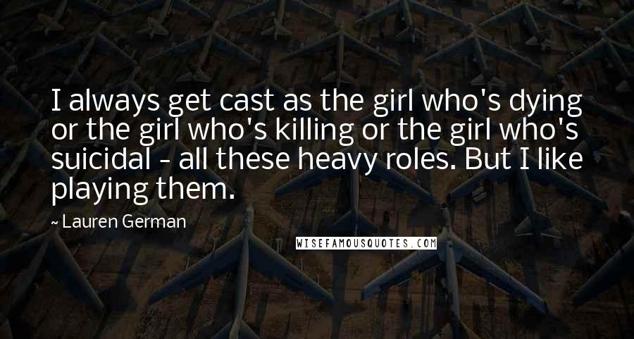 Lauren German Quotes: I always get cast as the girl who's dying or the girl who's killing or the girl who's suicidal - all these heavy roles. But I like playing them.