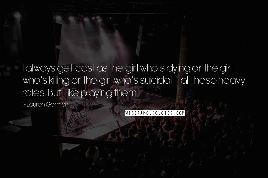 Lauren German Quotes: I always get cast as the girl who's dying or the girl who's killing or the girl who's suicidal - all these heavy roles. But I like playing them.