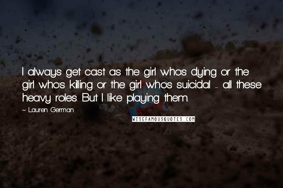 Lauren German Quotes: I always get cast as the girl who's dying or the girl who's killing or the girl who's suicidal - all these heavy roles. But I like playing them.