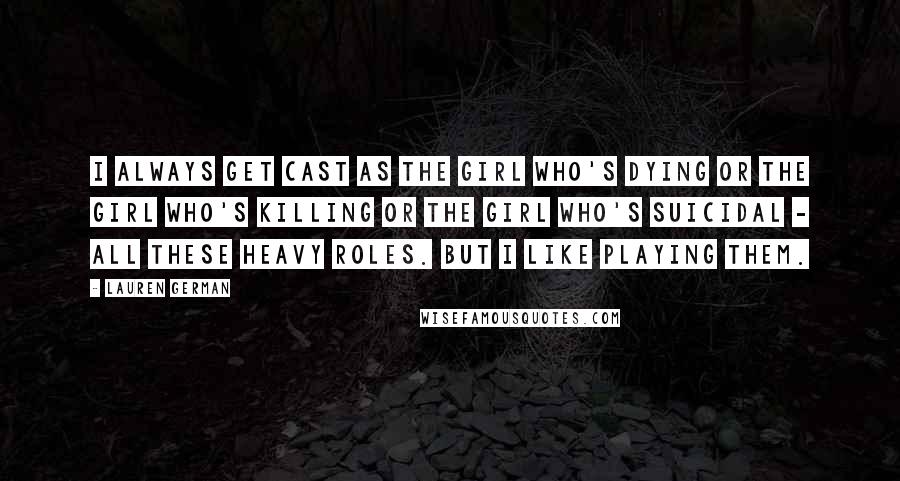 Lauren German Quotes: I always get cast as the girl who's dying or the girl who's killing or the girl who's suicidal - all these heavy roles. But I like playing them.