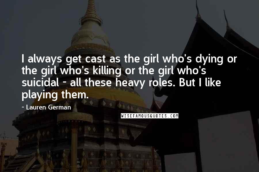 Lauren German Quotes: I always get cast as the girl who's dying or the girl who's killing or the girl who's suicidal - all these heavy roles. But I like playing them.