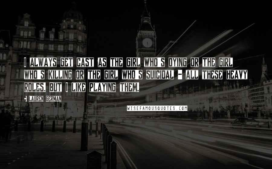 Lauren German Quotes: I always get cast as the girl who's dying or the girl who's killing or the girl who's suicidal - all these heavy roles. But I like playing them.