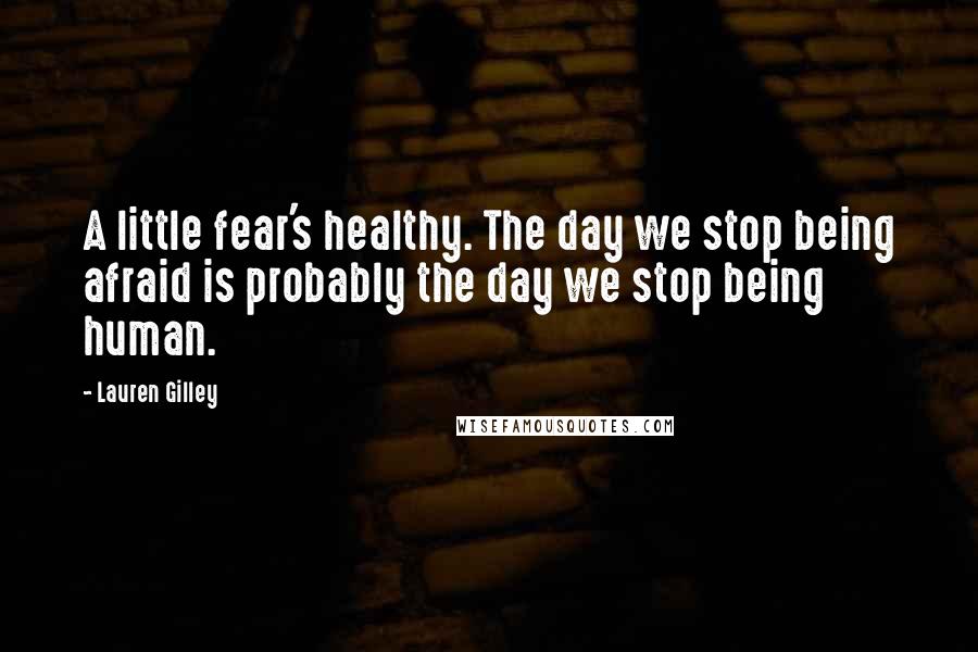 Lauren Gilley Quotes: A little fear's healthy. The day we stop being afraid is probably the day we stop being human.