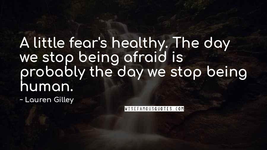 Lauren Gilley Quotes: A little fear's healthy. The day we stop being afraid is probably the day we stop being human.