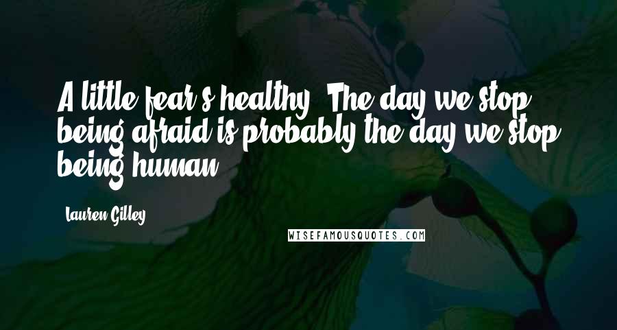 Lauren Gilley Quotes: A little fear's healthy. The day we stop being afraid is probably the day we stop being human.