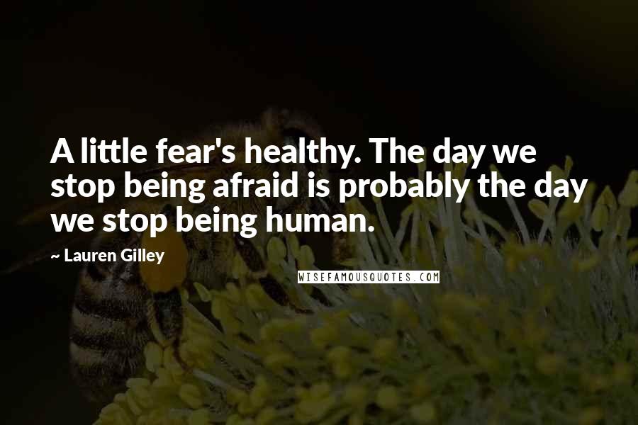 Lauren Gilley Quotes: A little fear's healthy. The day we stop being afraid is probably the day we stop being human.