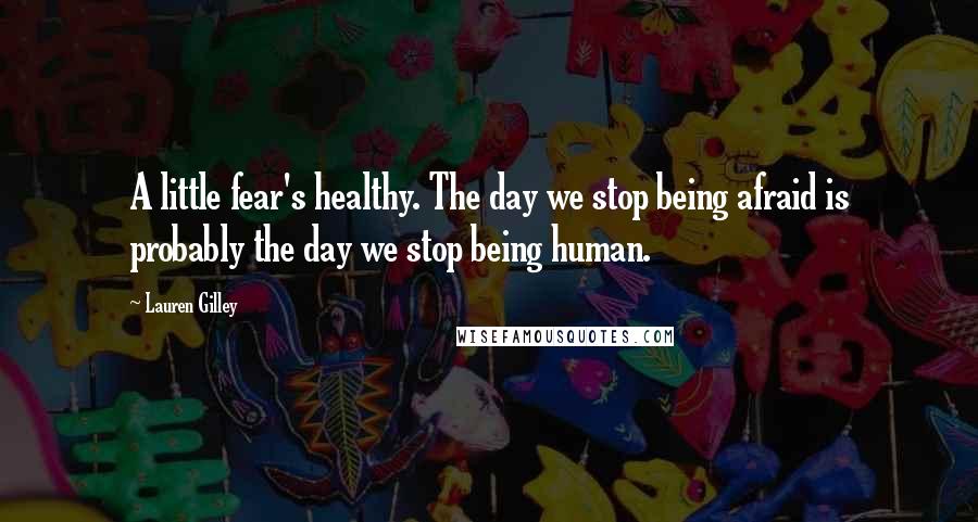 Lauren Gilley Quotes: A little fear's healthy. The day we stop being afraid is probably the day we stop being human.
