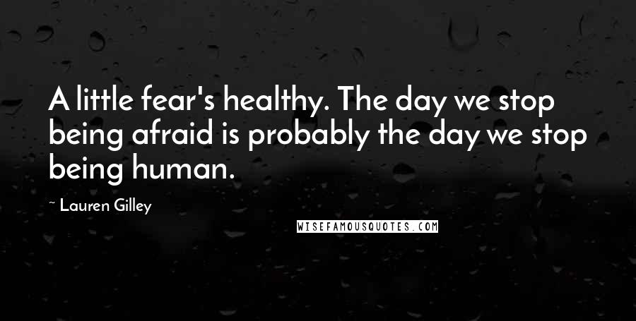Lauren Gilley Quotes: A little fear's healthy. The day we stop being afraid is probably the day we stop being human.