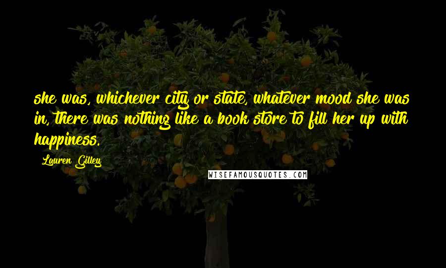 Lauren Gilley Quotes: she was, whichever city or state, whatever mood she was in, there was nothing like a book store to fill her up with happiness.