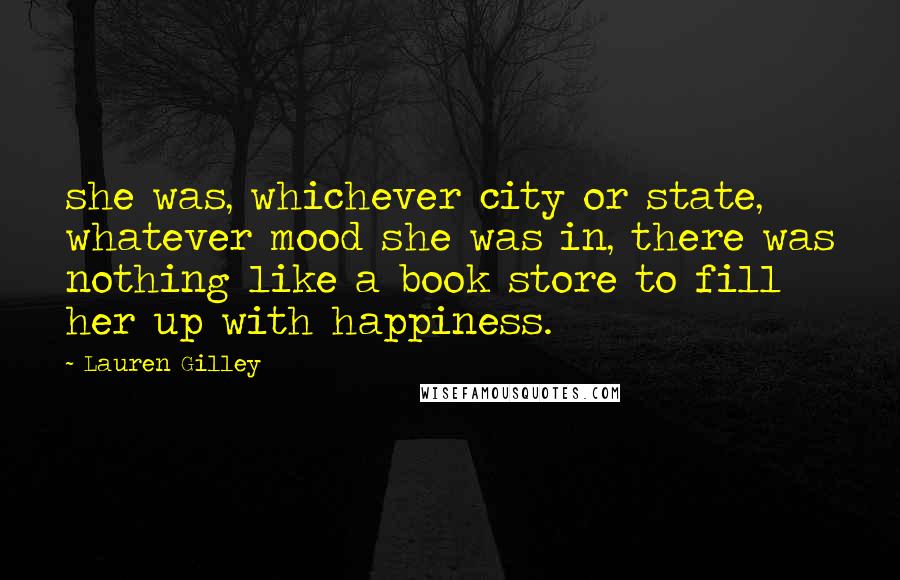 Lauren Gilley Quotes: she was, whichever city or state, whatever mood she was in, there was nothing like a book store to fill her up with happiness.