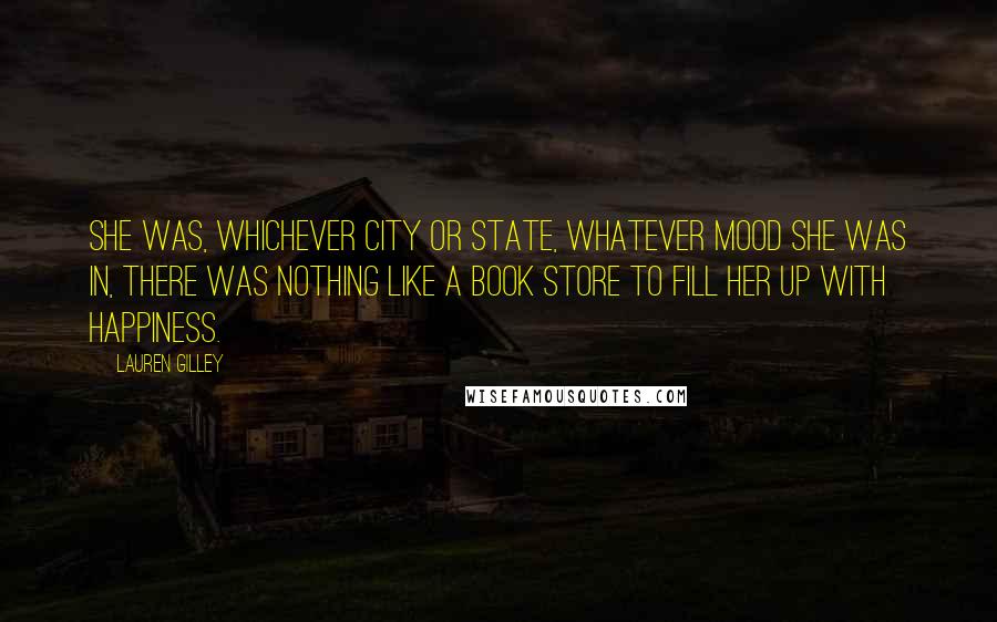 Lauren Gilley Quotes: she was, whichever city or state, whatever mood she was in, there was nothing like a book store to fill her up with happiness.