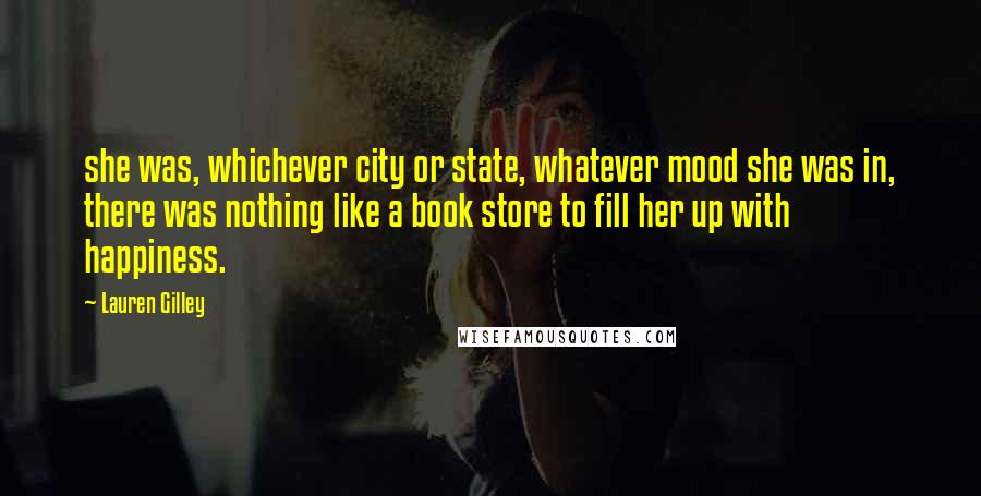 Lauren Gilley Quotes: she was, whichever city or state, whatever mood she was in, there was nothing like a book store to fill her up with happiness.