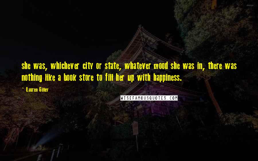 Lauren Gilley Quotes: she was, whichever city or state, whatever mood she was in, there was nothing like a book store to fill her up with happiness.