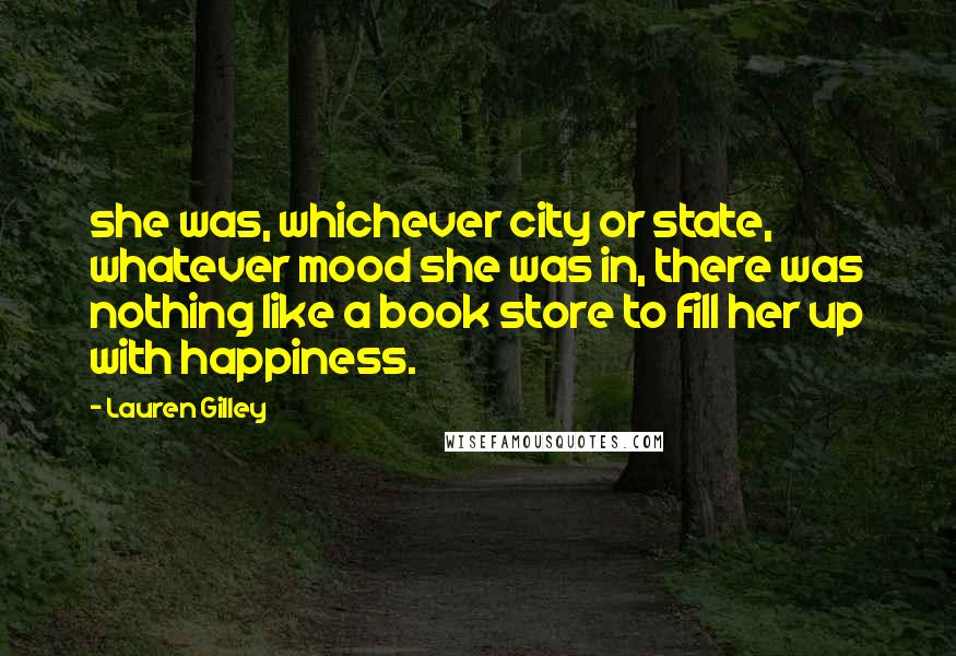 Lauren Gilley Quotes: she was, whichever city or state, whatever mood she was in, there was nothing like a book store to fill her up with happiness.