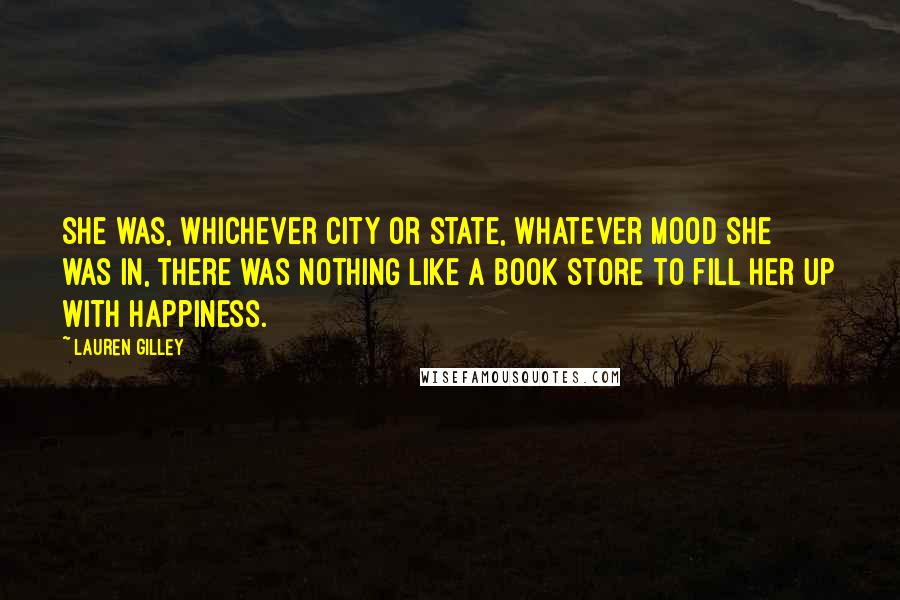 Lauren Gilley Quotes: she was, whichever city or state, whatever mood she was in, there was nothing like a book store to fill her up with happiness.