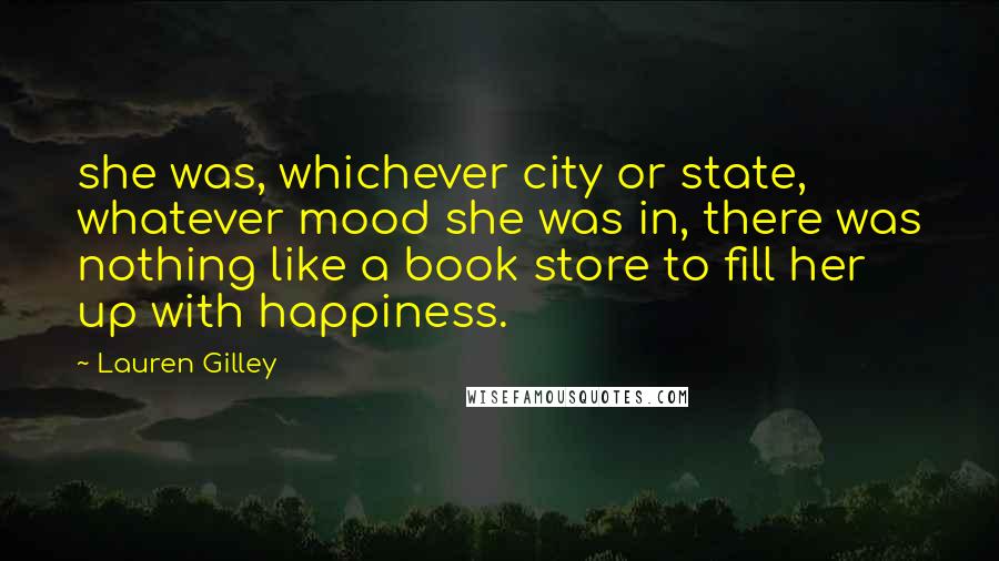 Lauren Gilley Quotes: she was, whichever city or state, whatever mood she was in, there was nothing like a book store to fill her up with happiness.