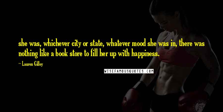 Lauren Gilley Quotes: she was, whichever city or state, whatever mood she was in, there was nothing like a book store to fill her up with happiness.