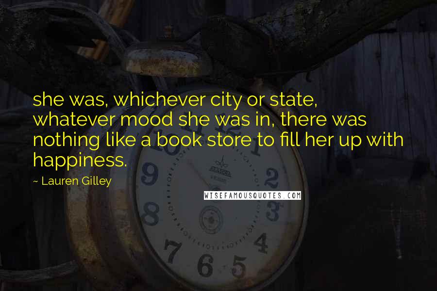 Lauren Gilley Quotes: she was, whichever city or state, whatever mood she was in, there was nothing like a book store to fill her up with happiness.