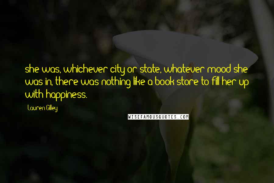 Lauren Gilley Quotes: she was, whichever city or state, whatever mood she was in, there was nothing like a book store to fill her up with happiness.