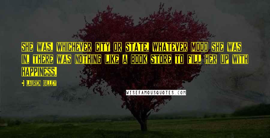 Lauren Gilley Quotes: she was, whichever city or state, whatever mood she was in, there was nothing like a book store to fill her up with happiness.