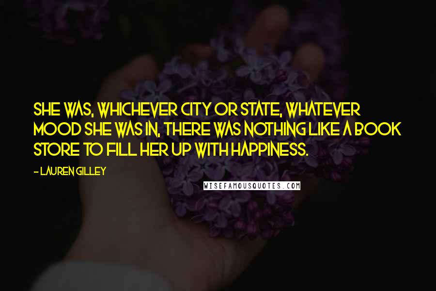 Lauren Gilley Quotes: she was, whichever city or state, whatever mood she was in, there was nothing like a book store to fill her up with happiness.