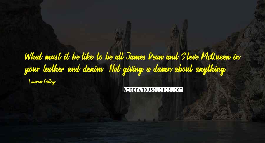 Lauren Gilley Quotes: What must it be like to be all James Dean and Steve McQueen in your leather and denim? Not giving a damn about anything?