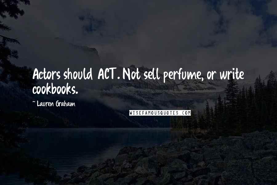 Lauren Graham Quotes: Actors should ACT. Not sell perfume, or write cookbooks.