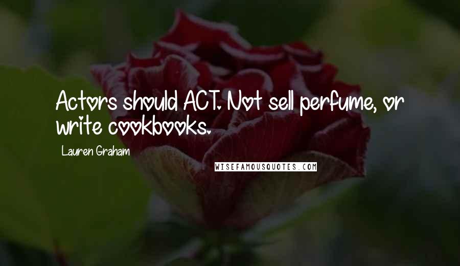 Lauren Graham Quotes: Actors should ACT. Not sell perfume, or write cookbooks.