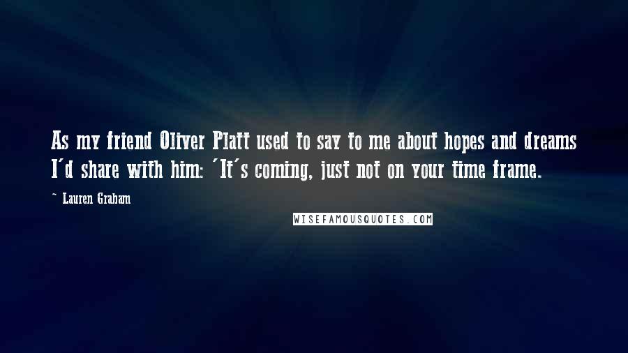 Lauren Graham Quotes: As my friend Oliver Platt used to say to me about hopes and dreams I'd share with him: 'It's coming, just not on your time frame.