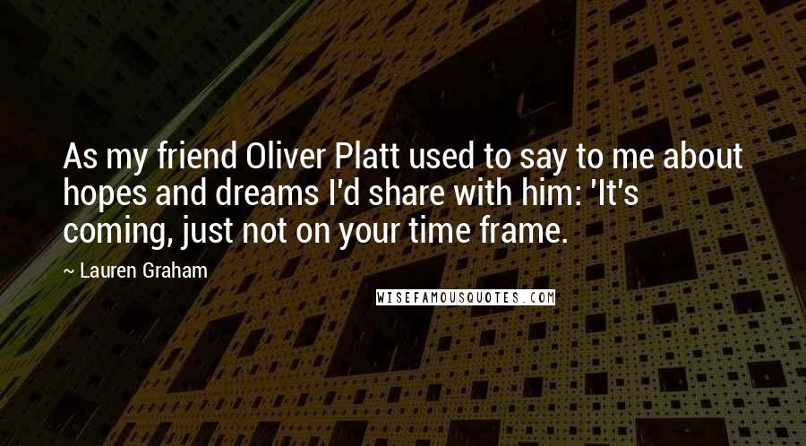 Lauren Graham Quotes: As my friend Oliver Platt used to say to me about hopes and dreams I'd share with him: 'It's coming, just not on your time frame.