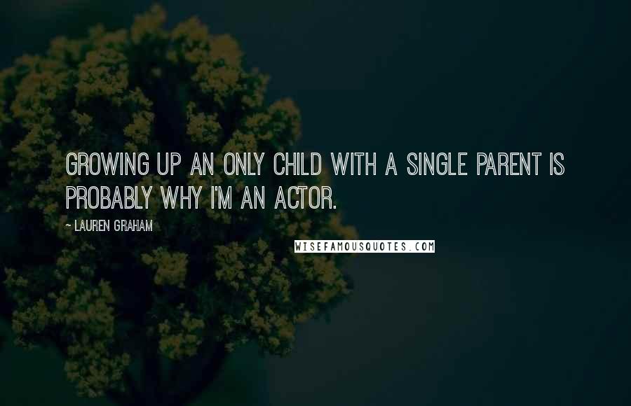 Lauren Graham Quotes: Growing up an only child with a single parent is probably why I'm an actor.