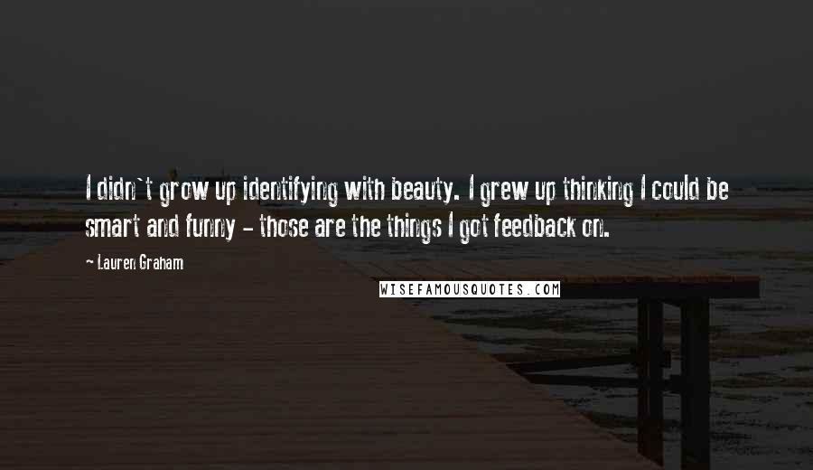 Lauren Graham Quotes: I didn't grow up identifying with beauty. I grew up thinking I could be smart and funny - those are the things I got feedback on.