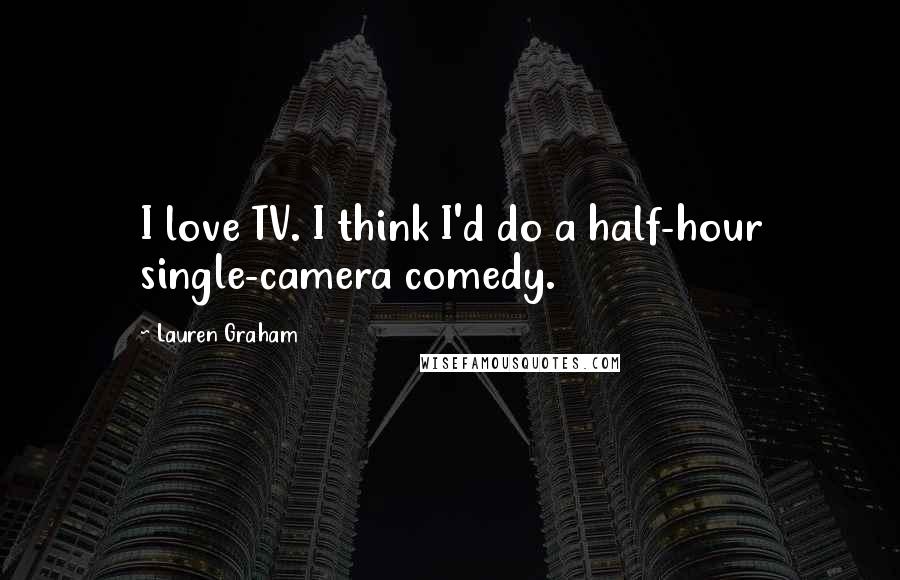 Lauren Graham Quotes: I love TV. I think I'd do a half-hour single-camera comedy.