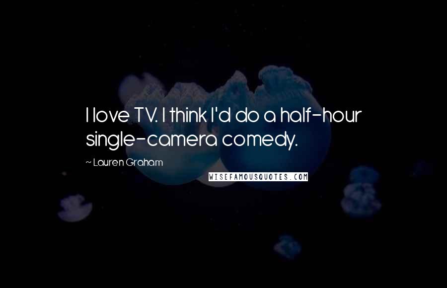 Lauren Graham Quotes: I love TV. I think I'd do a half-hour single-camera comedy.