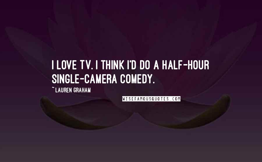 Lauren Graham Quotes: I love TV. I think I'd do a half-hour single-camera comedy.