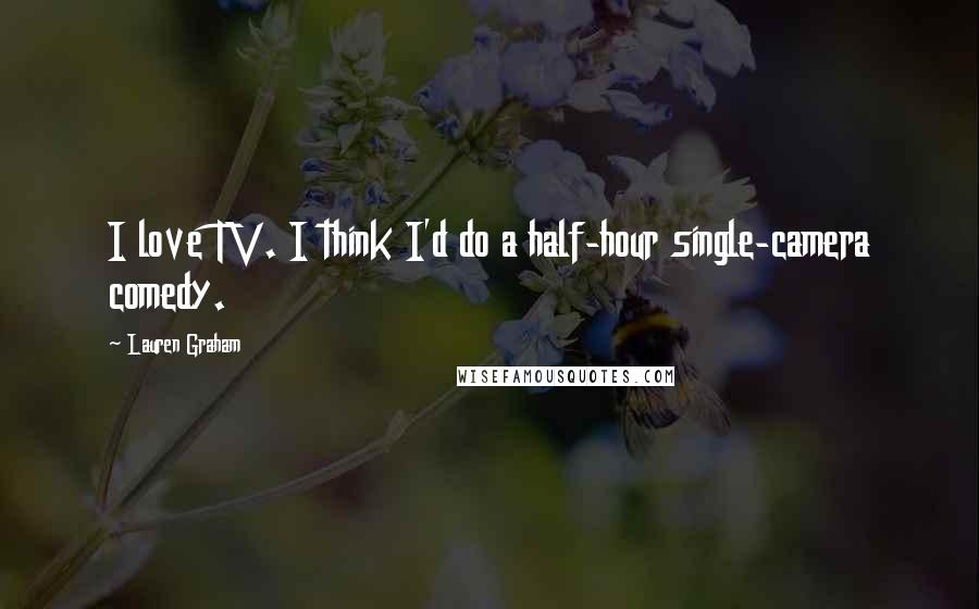 Lauren Graham Quotes: I love TV. I think I'd do a half-hour single-camera comedy.