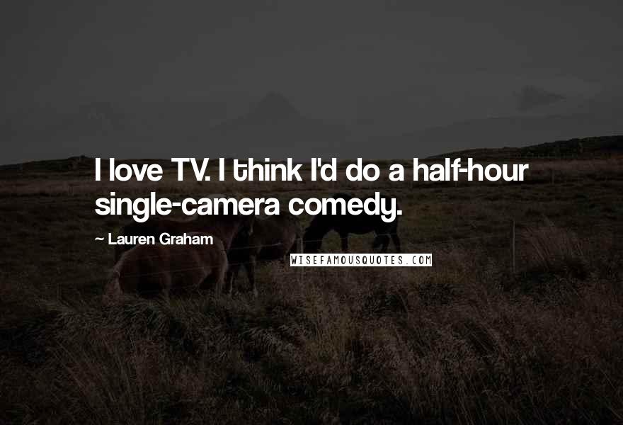 Lauren Graham Quotes: I love TV. I think I'd do a half-hour single-camera comedy.