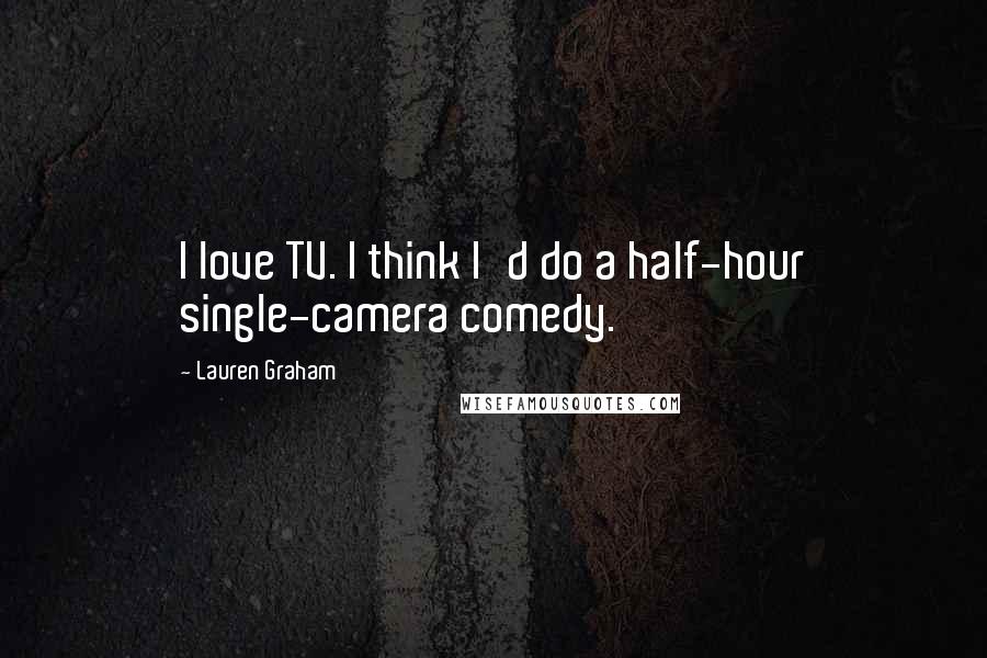 Lauren Graham Quotes: I love TV. I think I'd do a half-hour single-camera comedy.