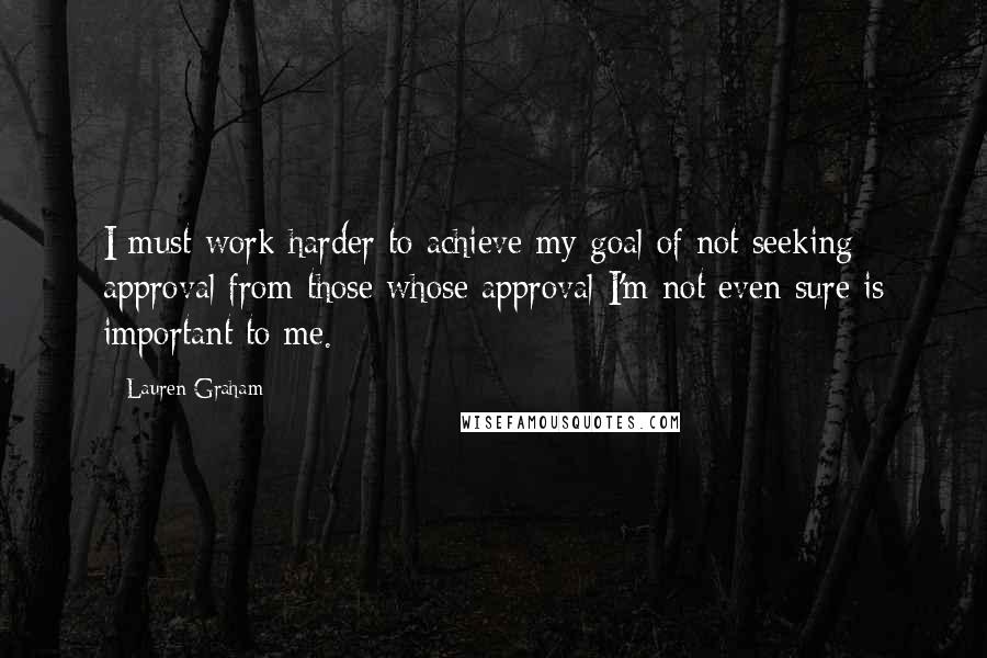 Lauren Graham Quotes: I must work harder to achieve my goal of not seeking approval from those whose approval I'm not even sure is important to me.