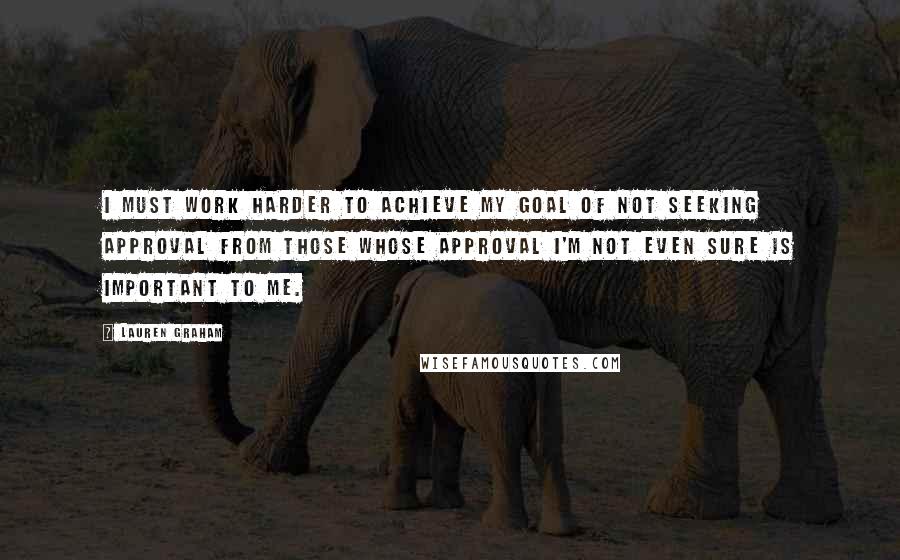 Lauren Graham Quotes: I must work harder to achieve my goal of not seeking approval from those whose approval I'm not even sure is important to me.