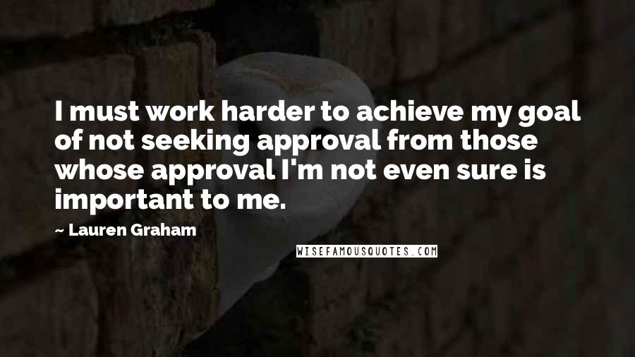 Lauren Graham Quotes: I must work harder to achieve my goal of not seeking approval from those whose approval I'm not even sure is important to me.