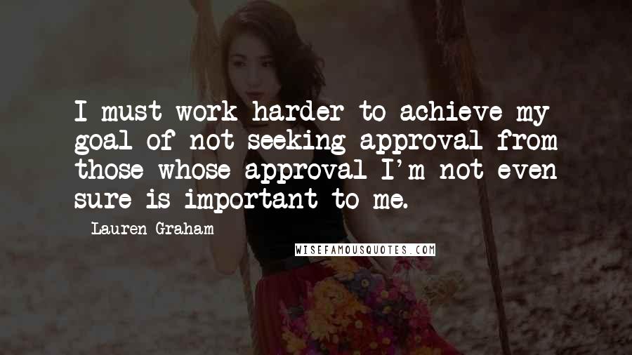Lauren Graham Quotes: I must work harder to achieve my goal of not seeking approval from those whose approval I'm not even sure is important to me.