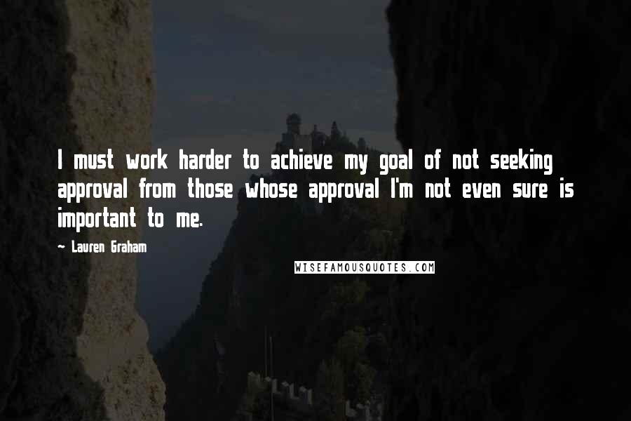 Lauren Graham Quotes: I must work harder to achieve my goal of not seeking approval from those whose approval I'm not even sure is important to me.