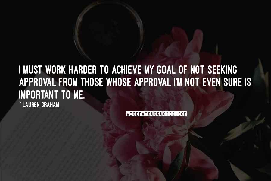 Lauren Graham Quotes: I must work harder to achieve my goal of not seeking approval from those whose approval I'm not even sure is important to me.