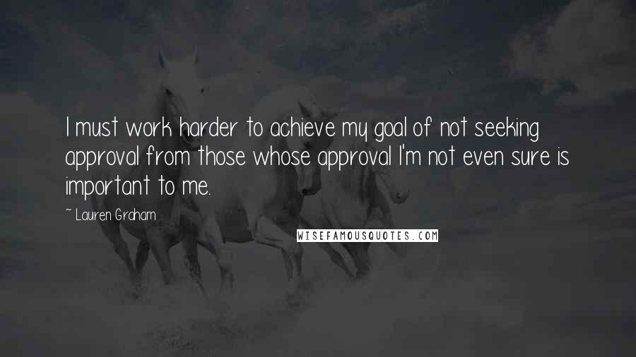 Lauren Graham Quotes: I must work harder to achieve my goal of not seeking approval from those whose approval I'm not even sure is important to me.