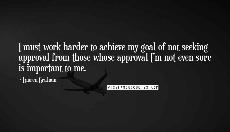 Lauren Graham Quotes: I must work harder to achieve my goal of not seeking approval from those whose approval I'm not even sure is important to me.