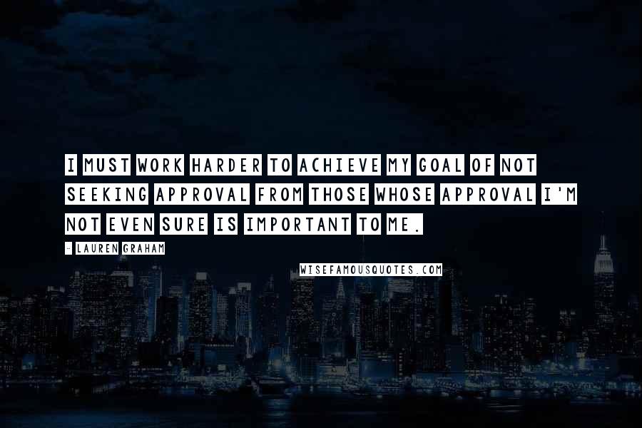 Lauren Graham Quotes: I must work harder to achieve my goal of not seeking approval from those whose approval I'm not even sure is important to me.