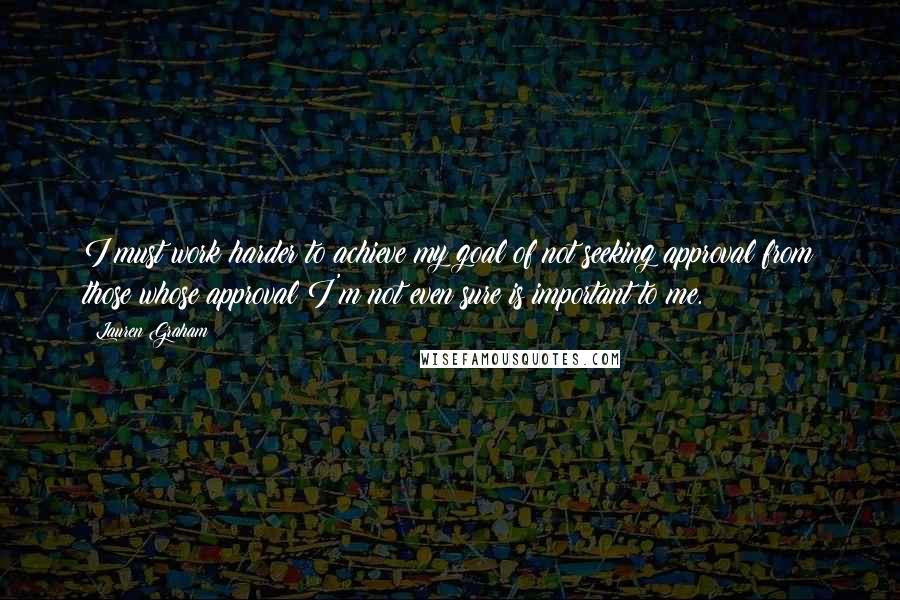 Lauren Graham Quotes: I must work harder to achieve my goal of not seeking approval from those whose approval I'm not even sure is important to me.