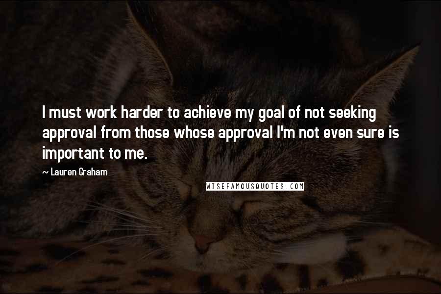 Lauren Graham Quotes: I must work harder to achieve my goal of not seeking approval from those whose approval I'm not even sure is important to me.