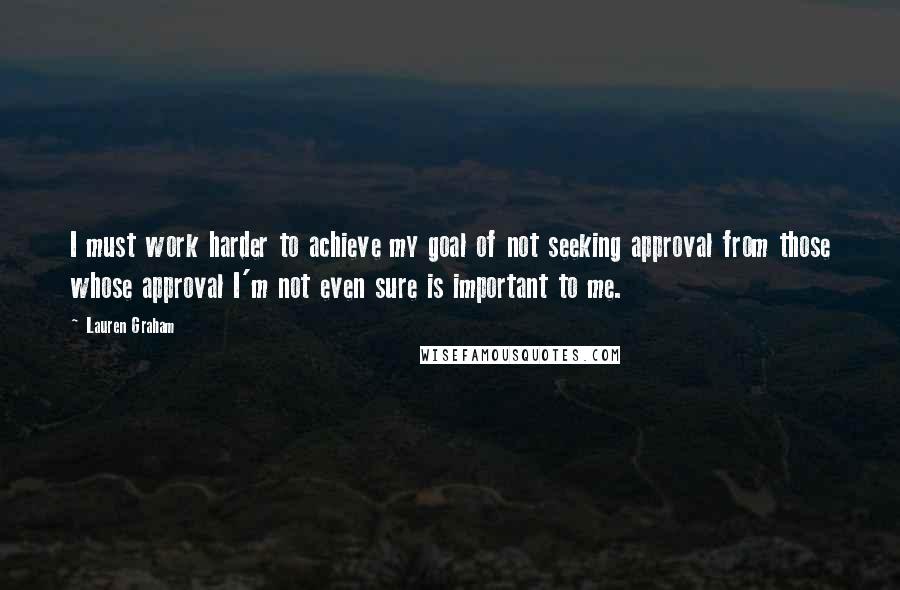 Lauren Graham Quotes: I must work harder to achieve my goal of not seeking approval from those whose approval I'm not even sure is important to me.